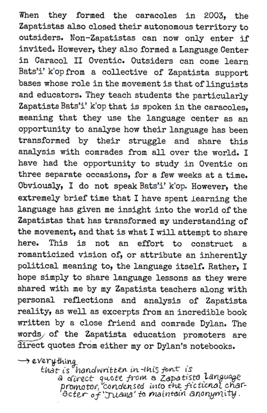 When they formed the caracoles in 2003, the Zapatistas also closed their autonomous territory to outsiders. Non-Zapatistas can now only enter if invited. However, they also formed a Language Center in Caracol II Oventic. Outsiders can come learn Bats’i’ k’opfrom a collective of Zapatista support bases whose role in the movement is that of Linguists and educators. They teach students the particularly ZapatistaBats’i’ k’op that is spoken in the caracoles, meaning that they use the language center es an opportunity to analyse how their language has been transformed by their struggle and share this analysis with comrades from all over the world. I have had the opportunity to study in Oventic on three separate occasions, for a few weeks at a time. Obviously, I do not speak Bats’i’ kK’op. However, the extremely brief time that I have spent learning the language has given me insight into the world of the Zapatistas that has transformed my understanding of the movenent, and that is what I will attenpt to share here. This is not an effort to construct a romanticized vision of, or attribute an inherently political meaning to, the language itself. Rather, I hope simply to share language lessons as they were shared with me by my Zapatista teachers along with personal reflections and analysis of Zapatista reality, as well as excerpts from an incredible book written by a close friend and comrade Dylan. The words, of the Zapatista education promoters are direct quotes from either my or Dylan’s notebooks. — everythi . that s “handwritten in-this font (s A dlirect quote from a Zgpatistd language  Promotor, condensed into the ficticnal char- Acter of ‘Juans’ to maintail Snonymity 